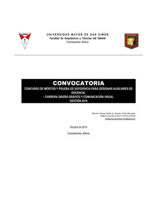 U N I V E R S I D A D M A Y O R D E S A N S I M Ó N 
Facultad de Arquitectura y Ciencias del Hábitat 
Cochabamba- Bolivia 
CONVOCATORIA 
CONCURSO DE MÉRITOS Y PRUEBA DE SUFICIENCIA PARA DESIGNAR AUXILIARES DE 
DOCENCIA: 
- CARRERA DISEÑO GRÁFICO Y COMUNICACIÓN VISUAL 
GESTIÓN 2014 
Dirección: Campus Central: Av. Oquendo y Final Calle Jordán 
Teléfono y Fax:(591-4) 4231172/ (591-4) 4542183 
fach@umss.edu.bo/fach.umss@gmail.com 
Octubre de 2014 
Cochabamba- Bolivia 
 