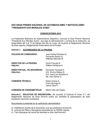 1
XXX GRAN PREMIO NACIONAL DE AUTOMOVILISMO Y MOTOCICLISMO
“PRESIDENTE EVO MORALES AYMA”
CONVOCATORIA 2013
La Federación Boliviana de Automovilismo Deportivo, convoca al Gran Premio Nacional
“Presidente Evo Morales Ayma”, que bajo la administración y control de la institución, se
desarrollará del 5 al 17 de Agosto del año en curso, de acuerdo al Reglamento Nacional
de Ruta vigente y Reglamentos Particulares de la Prueba.
Artículo 1. AUTORIDADES DE LA PRUEBA
COLEGIO DE COMISARIOS: Juan Carlos Pacheco G.
Fernando Quiroz G.
Wilfredo Sánchez R.
DIRECTOR DE LA PRUEBA: Armin Franulic K.
Adjunto: William Peñaloza A.
DIRECTOR NAL. DE SEGURIDAD: Fernando Terrazas Z.
Adjuntos: Cnl. Jhonny Massy G.
Cnl. Jose Luis Aranibar G.
My. Ivan Gemio U.
COMISIÓN TÉCNICA: Pedro Uriona A.
Erwin Quiroga G.
Jaime Vaca P.
COMISIÓN DE CRONOMETRAJE: Martin Vilar del Carpio
Artículo 2. SOLICITUD DE INSCRIPCIÓN.- De acuerdo al Capítulo III inciso 3.1. del
Reglamento Nacional de Ruta (R.N.R) podrá ser admitida la participación de toda
tripulación nacional o extranjera.
Documentos a presentar en la verificación administrativa
a) Habilitación escrita de la Asociación a la que pertenece el binomio.
b) Licencia de Piloto y Navegante extendida por la FEBAD vigente.
c) Tres fotocopias de carnet de identidad a color (del binomio).
 