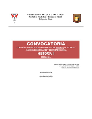 U N I V E R S I D A D M A Y O R D E S A N S I M Ó N
Facultad de Arquitectura y Ciencias del Hábitat
Cochabamba- Bolivia
CONVOCATORIA
CONCURSO DE MÉRITOS PARA DESIGNAR AUXILIAR (INVITADO) DE DOCENCIA:
- CARRERA DISEÑO GRÁFICO Y COMUNICACIÓN VISUAL
HISTORIA II
GESTIÓN 2014
Dirección: Campus Central: Av. Oquendo y Final Calle Jordán
Teléfono y Fax:(591-4) 4231172/ (591-4) 4542183
fach@umss.edu.bo/fach.umss@gmail.com
Noviembre de 2014
Cochabamba- Bolivia
 