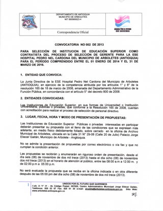 DEPARTAMENTO DE ANTIOQUIA
MUNICIPIO DE ARBOLETES
NIT 890985623-4

Correspondencia Oficial

miBOSPMELFUTUm
QUE QUEREMOS

CONVOCATORIA NO 002 DE 2013
PARA SELECCIÓN DE INSTITUCION DE EDUCACIÓN SUPERIOR COMO
CONTRATISTA DEL PROCESO DE SELECCIÓN DE GERENTE PARA LA E S E
HOSPITAL PEDRO NEL CARDONA DEL MUNICIPIO DE ARBOLETES (ANTIOQUIA)
PARA E L PERÍODO COMPRENDIDO ENTRE E L 01 ENERO DE 2014 Y E L 31 DE
MARZO DE 2016.

1. ENTIDAD QUE CONVOCA:
Ua Junta Directiva de la ESE Hospital Pedro Nel Cardona del Municipio de Arboletes
(ANTIOQUIA), en ejercicio de la competencia atribuida por los artículos 1° y 8° de la
resolución 165 de 18 de marzo de 2008, emanada del Departamento Administrativo de la
Función Pública, en concordancia con el articulo 5" del decreto 800 de 2008.
2. ENTIDADES CONVOCADAS:
las instituciones,de Educación Superior, en sus formas de Universidad o Institución
tmívérsiTána, publicas o pnvadas, qie confonne a la Resolución 165 de 2008, cuenten
con acreditación para realizar el proceso de selección de personal directivo.
3. LUGAR, FECHA, HORA Y MODO DE PRESENTACIÓN DE PROPUESTAS:
Las Instituciones de Educación Superior Públicas o pnvadas interesadas en participar
deberán presentar su propuesta con el lleno de las condiciones que se expresan más
adelante, en medio físico debidamente foliado, sobre cerrado en la oficina de Archivo
Municipal de Arboletes, ubicada en la Calle 31 N° 29-08 (Calle 20 de Julio) Palacio Jorge
Eliecer Gaitán, Municipio de Arbolete - Angtioquia.
No se admite la presentación de propuestas por con-eo electrónico o vía fax y que no
cumplan la condición anterior.
Las propuestas se recibirán y enumerarán en riguroso orden de presentación, desde el
día seis (06) de noviembre de dos mil trece (2013) hasta el día ocho (08) de noviembre
dos mil trece (2013) en el horario de atención al público, entre las 08:00 a.m a 12:00 m. y
de 02:00 p.m a 05:00 p.m.
No será evaluada la propuesta que se reciba en la oficina indicada o en otra diferente
después de las 05:00 pm del día ocho (08) de noviembre de dos mil trece (2013).
1 I
"
UNIDOS POR E L FUTURO QUE QUEREMOS
*
CMt 31 N° 29 - 08. Código Postal: 057820, Centro Administrativo Municipal Jorge Eliécer Gaitán,
Teléfonos: 820 03 67 Fax: 820 01 30 e-mail: alcaldia@art>oletes-antioauia.Qov.co. Sitio Web:
www.artwletes-antioquia.gov.co

9^

 