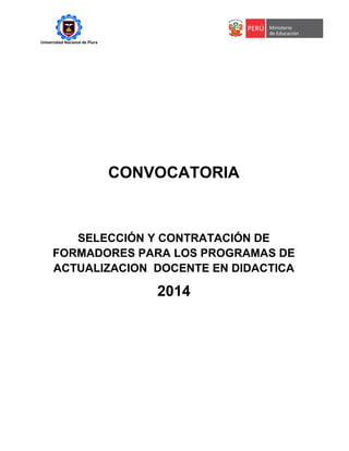 Universidad Nacional de Piura
CONVOCATORIA
SELECCIÓN Y CONTRATACIÓN DE
FORMADORES PARA LOS PROGRAMAS DE
ACTUALIZACION DOCENTE EN DIDACTICA
2014
 