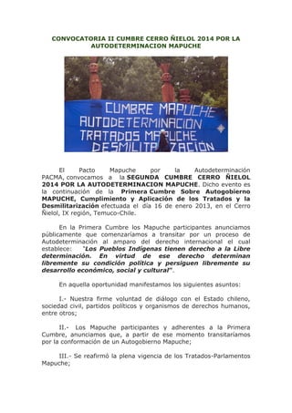 CONVOCATORIA II CUMBRE CERRO ÑIELOL 2014 POR LA
AUTODETERMINACION MAPUCHE

El
Pacto
Mapuche
por
la
Autodeterminación
PACMA, convocamos a la SEGUNDA CUMBRE CERRO ÑIELOL
2014 POR LA AUTODETERMINACION MAPUCHE. Dicho evento es
la continuación de la Primera Cumbre Sobre Autogobierno
MAPUCHE, Cumplimiento y Aplicación de los Tratados y la
Desmilitarización efectuada el día 16 de enero 2013, en el Cerro
Ñielol, IX región, Temuco-Chile.
En la Primera Cumbre los Mapuche participantes anunciamos
públicamente que comenzaríamos a transitar por un proceso de
Autodeterminación al amparo del derecho internacional el cual
establece:
“Los Pueblos Indígenas tienen derecho a la Libre
determinación. En virtud de ese derecho determinan
libremente su condición política y persiguen libremente su
desarrollo económico, social y cultural”.
En aquella oportunidad manifestamos los siguientes asuntos:
I.- Nuestra firme voluntad de diálogo con el Estado chileno,
sociedad civil, partidos políticos y organismos de derechos humanos,
entre otros;
II.- Los Mapuche participantes y adherentes a la Primera
Cumbre, anunciamos que, a partir de ese momento transitaríamos
por la conformación de un Autogobierno Mapuche;
III.- Se reafirmó la plena vigencia de los Tratados-Parlamentos
Mapuche;

 