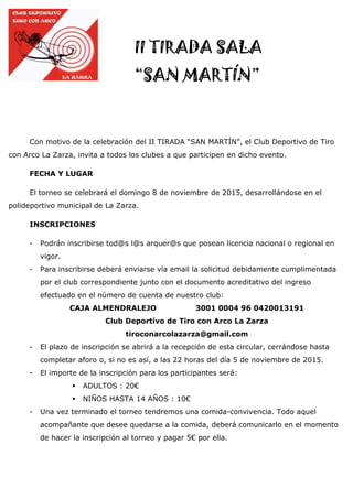 II TIRADA SALA
“SAN MARTÍN”
Con motivo de la celebración del II TIRADA “SAN MARTÍN”, el Club Deportivo de Tiro
con Arco La Zarza, invita a todos los clubes a que participen en dicho evento.
FECHA Y LUGAR
El torneo se celebrará el domingo 8 de noviembre de 2015, desarrollándose en el
polideportivo municipal de La Zarza.
INSCRIPCIONES
- Podrán inscribirse tod@s l@s arquer@s que posean licencia nacional o regional en
vigor.
- Para inscribirse deberá enviarse vía email la solicitud debidamente cumplimentada
por el club correspondiente junto con el documento acreditativo del ingreso
efectuado en el número de cuenta de nuestro club:
CAJA ALMENDRALEJO 3001 0004 96 0420013191
Club Deportivo de Tiro con Arco La Zarza
tiroconarcolazarza@gmail.com
- El plazo de inscripción se abrirá a la recepción de esta circular, cerrándose hasta
completar aforo o, si no es así, a las 22 horas del día 5 de noviembre de 2015.
- El importe de la inscripción para los participantes será:
 ADULTOS : 20€
 NIÑOS HASTA 14 AÑOS : 10€
- Una vez terminado el torneo tendremos una comida-convivencia. Todo aquel
acompañante que desee quedarse a la comida, deberá comunicarlo en el momento
de hacer la inscripción al torneo y pagar 5€ por ella.
 