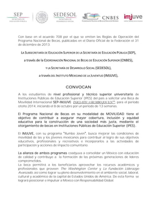 Con base en el acuerdo 708 por el que se emiten las Reglas de Operación del
Programa Nacional de Becas, publicadas en el Diario Oficial de la Federación el 31
de diciembre de 2013.
LA SUBSECRETARÍA DE EDUCACIÓN SUPERIOR DE LA SECRETARÍA DE EDUCACIÓN PÚBLICA (SEP),
a través de la COORDINACIÓN NACIONAL DE BECAS DE EDUCACIÓN SUPERIOR (CNBES),
Y LA SECRETARÍA DE DESARROLLO SOCIAL (SEDESOL),
a través DEL INSTITUTO MEXICANO DE LA JUVENTUD (IMJUVE),
CONVOCAN
A los estudiantes de nivel profesional y técnico superior universitario de
Instituciones Públicas de Educación Superior (IPES) del país a solicitar una Beca de
Movilidad Internacional SEP-IMJUVE: INICIATIVA RUMBO JOVEN100
, para el periodo
otoño 2014, iniciando el 8 de octubre por un periodo de 13 semanas.
El Programa Nacional de Becas en su modalidad de MOVILIDAD tiene el
objetivo de contribuir a asegurar mayor cobertura, inclusión y equidad
educativa para la construcción de una sociedad más justa, mediante el
otorgamiento de becas en Instituciones Públicas de Educación Superior (IPES).
El IMJUVE, con su programa Rumbo Joven , busca mejorar las condiciones de
movilidad de las y los jóvenes mexicanos para contribuir al logro de sus objetivos
educativos, profesionales y recreativos e incorporarlos a las actividades de
participación y acciones de impacto comunitario.
La alianza de ambos programas coadyuva a consolidar un México con educación
de calidad y contribuye a la formación de las próximas generaciones de líderes
comprometidos.
La beca permitirá a los beneficiarios aprovechar los recursos académicos y
profesionales que proveen The Washington Center y La Fundación Liderazgo
Avanzado, así como lograr su pleno desenvolvimiento en el ambiente social, laboral,
cultural y académico de la capital de Estados Unidos de América. De esta forma se
logrará posicionar e impulsar a México con Responsabilidad Global.
 