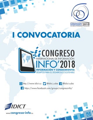 INFO’2018
CONGRESOINTERNACIONAL DE INFORMACIÓN
INFORMACIÓN Y CONOCIMIENTO:
DESAFÍOS PARA EL DESARROLLO SOSTENIBLE
‘2018INTERNACIONAL
DE CIENCIA, TECNOLOGÍA E INNOVACIÓN
CONVENCIÓN
www. .cucongreso-info
I CONVOCATORIA
https://www.facebook.com/groups/congresoinfo/
http://www.idict.cu @idict_cuba @idict.cuba
FP:
jun 12
2017
 