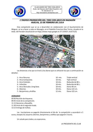 CLUB ASIRIO DE TIRO CON ARCO
Avda. del Decano del Fútbol Español, s/n
Tlf. 605.80.67.12
http://arcoasirio.wordpress.com

I TROFEO PROMOCIÓN DEL TIRO CON ARCO EN MAZAGÓN
HUELVA, 23 DE FEBRERO DE 2.014
	
  
Esta	
   competición	
   que	
   se	
   va	
   a	
   desarrollar	
   en	
   colaboración	
   con	
   el	
   Ayuntamiento	
   de	
  
Moguer,	
   se	
   va	
   a	
   llevar	
   a	
   cabo	
   en	
   Mazagón,	
   en	
   el	
   Pabellón	
   Francisco	
   Díaz	
   Torres,	
   situado	
   en	
   la	
  
Avda.	
  del	
  Parador	
  (localización	
  en	
  htpp://www.maps.google.es	
  37.135927,-­‐6.817125)	
  
	
  
	
  
	
  

	
  
Las	
  distancias	
  a	
  las	
  que	
  se	
  tirará	
  y	
  las	
  dianas	
  que	
  se	
  utilizarán	
  las	
  que	
  a	
  continuación	
  se	
  
detallan:	
  
	
  
	
  
1.-­‐	
  Arco	
  Recurvo.	
  
	
  
	
  
	
  
	
  
18	
  	
  mts.	
  
Triple	
  vertical	
  
	
  
2.-­‐	
  Arco	
  Compuesto.	
   	
  
	
  
	
  
	
  
18	
  mts.	
  
Tiple	
  vertical	
  
	
  
3.-­‐	
  Arco	
  Estándar.	
   	
  
	
  
	
  
	
  
18	
  mts.	
  
Reducida	
  de	
  80	
  c.	
  
	
  
4.-­‐	
  Infantiles	
   	
  
	
  
	
  
	
  
	
  
18	
  mts.	
  	
  	
  
Reducida	
  de	
  80	
  c.	
  
	
  
5.-­‐	
  Arco	
  Desnudo	
  y	
  long-­‐bow.	
  
	
  
	
  
18	
  mts.	
  
Diana	
  40	
  cm.	
  
	
  
6.-­‐	
  Alevines	
   	
  
	
  
	
  
	
  
	
  
18	
  mts.	
  
Diana	
  122	
  cm.	
  
	
  
7.-­‐	
  Benjamines	
  y	
  Ardillas	
  
	
  
	
  
	
  
12	
  mts.	
  
Diana	
  122	
  cm.	
  
	
  

HORARIO	
  

09:00	
  Reunión	
  de	
  Arqueros.	
  	
  
09:45	
  Inició	
  de	
  la	
  competición.	
  
11:15	
  Descanso	
  y	
  Bocadillo.	
  
11:30	
  Inicio	
  de	
  la	
  segunda	
  tirada.	
  
13:15	
  Entrega	
  de	
  trofeos.	
  
	
  
	
  
Las	
  	
  inscripciones	
  se	
  pagarán	
  directamente	
  el	
  día	
  de	
  	
  la	
  competición	
  y	
  ascenderá	
  a	
  5	
  
euros,	
  excepto	
  los	
  arqueros	
  alevines,	
  benjamines	
  y	
  ardillas	
  que	
  pagarán	
  3	
  euros.	
  	
  
	
  
	
  
Un	
  saludo	
  para	
  todas	
  y	
  os	
  esperamos.	
  
	
  
	
  
	
  
	
  
	
  
	
  
	
  
	
  
	
  
	
  
	
  
	
  
	
  
	
  
	
  
	
  
	
  
LA	
  PRESIDENTA	
  DEL	
  CLUB	
  

 