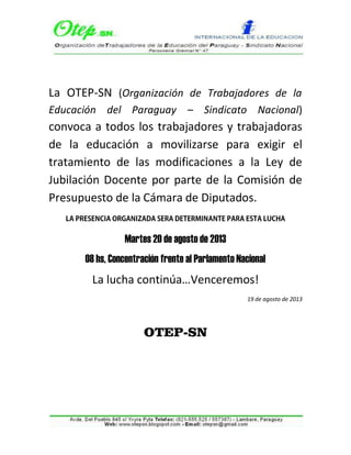 La OTEP-SN (Organización de Trabajadores de la
Educación del Paraguay – Sindicato Nacional)
convoca a todos los trabajadores y trabajadoras
de la educación a movilizarse para exigir el
tratamiento de las modificaciones a la Ley de
Jubilación Docente por parte de la Comisión de
Presupuesto de la Cámara de Diputados.
Martes 20 de agosto de 2013
08 hs, Concentración frente al Parlamento Nacional
La lucha continúa…Venceremos!
19 de agosto de 2013
OTEP-SN
 