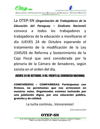 La OTEP-SN (Organización de Trabajadores de la
Educación del Paraguay – Sindicato Nacional)

convoca a todos los trabajadores y
trabajadoras de la educación a movilizarse el
día JUEVES 24 de Octubre esperando el
tratamiento de la modificación de la Ley
2345/03 de Reforma y Sostenimiento de la
Caja Fiscal que será considerada por la
plenaria de la Cámara de Senadores, según
consta en el orden del día.
JUEVES 24 DE OCTUBRE, 9 HS. FRENTE AL CONGRESO NACIONAL
COMPAÑEROS – COMPAÑERAS: Participemos con
firmeza, no permitamos que nos arrinconen en
nuestras aulas. Organizados estamos luchando por
una jubilación digna, por una educación pública,
gratuita y de calidad.

La lucha continúa…Venceremos!
22 de octubre de 2013

OTEP-SN

 