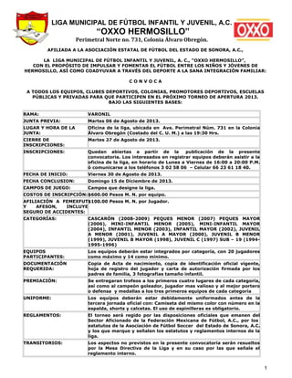 LIGA MUNICIPAL DE FÚTBOL INFANTIL Y JUVENIL, A.C.
“OXXO HERMOSILLO”
Perimetral Norte no. 731, Colonia Álvaro Obregón.
AFILIADA A LA ASOCIACIÓN ESTATAL DE FÚTBOL DEL ESTADO DE SONORA, A.C.,
LA LIGA MUNICIPAL DE FÚTBOL INFANTIL Y JUVENIL, A. C., “OXXO HERMOSILLO”,
CON EL PROPÓSITO DE IMPULSAR Y FOMENTAR EL FÚTBOL ENTRE LOS NIÑOS Y JÓVENES DE
HERMOSILLO, ASÍ COMO COADYUVAR A TRAVÉS DEL DEPORTE A LA SANA INTEGRACIÓN FAMILIAR:
C O N V O C A
A TODOS LOS EQUIPOS, CLUBES DEPORTIVOS, COLONIAS, PROMOTORES DEPORTIVOS, ESCUELAS
PÚBLICAS Y PRIVADAS PARA QUE PARTICIPEN EN EL PRÓXIMO TORNEO DE APERTURA 2013.
BAJO LAS SIGUIENTES BASES:
RAMA: VARONIL
JUNTA PREVIA: Martes 06 de Agosto de 2013.
LUGAR Y HORA DE LA
JUNTA:
Oficina de la liga, ubicada en Ave. Perimetral Núm. 731 en la Colonia
Álvaro Obregón (Costado del C. U. M.) a las 19:30 Hrs.
CIERRE DE
INSCRIPCIONES:
Martes 27 de Agosto de 2013.
INSCRIPCIONES: Quedan abiertas a partir de la publicación de la presente
convocatoria. Los interesados en registrar equipos deberán asistir a la
oficina de la liga, en horario de Lunes a Viernes de 16:00 a 20:00 P.M.
ó comunicarse a los teléfonos 3 02 58 06 – Celular 66 23 61 18 40.
FECHA DE INICIO: Viernes 30 de Agosto de 2013.
FECHA CONCLUSION: Domingo 15 de Diciembre de 2013.
CAMPOS DE JUEGO: Campos que designe la liga.
COSTOS DE INSCRIPCIÓN:$600.00 Pesos M. N. por equipo.
AFILIACIÓN A FEMEXFUT
Y AFESON, INCLUYE
SEGURO DE ACCIDENTES:
$100.00 Pesos M. N. por Jugador.
CATEGORÍAS: CASCARÓN (2008-2009) PEQUES MENOR (2007) PEQUES MAYOR
(2006), MINI-INFANTIL MENOR (2005), MINI-INFANTIL MAYOR
(2004), INFANTIL MENOR (2003), INFANTIL MAYOR (2002), JUVENIL
A MENOR (2001), JUVENIL A MAYOR (2000), JUVENIL B MENOR
(1999), JUVENIL B MAYOR (1998), JUVENIL C (1997) SUB – 19 (1994-
1995-1996)
EQUIPOS
PARTICIPANTES:
Los equipos deberán estar integrados por categoría, con 20 jugadores
como máximo y 14 como mínimo.
DOCUMENTACIÓN
REQUERIDA:
Copia de Acta de nacimiento, copia de identificación oficial vigente,
hoja de registro del jugador y carta de autorización firmada por los
padres de familia, 3 fotografías tamaño infantil.
PREMIACIÓN: Se entregaran trofeos a los primeros cuatro lugares de cada categoría,
así como al campeón goleador, jugador mas valioso y al mejor portero
o defensa y medallas a los tres primeros equipos de cada categoría
UNIFORME: Los equipos deberán estar debidamente uniformados antes de la
tercera jornada oficial con: Camiseta del mismo color con número en la
espalda, shorts y calcetas. El uso de espinilleras es obligatorio.
REGLAMENTOS: El torneo será regido por las disposiciones oficiales que emanen del
Sector Aficionado de la Federación Mexicana de Fútbol, A.C., por los
estatutos de la Asociación de Fútbol Soccer del Estado de Sonora, A.C.
y los que marque y señalen los estatutos y reglamentos internos de la
liga.
TRANSITORIOS: Los aspectos no previstos en la presente convocatoria serán resueltos
por la Mesa Directiva de la Liga y en su caso por las que señale el
reglamento interno.
1
 