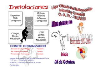 Colegio
                                           Colegio
 Deportivo                                Thomas
  Deportivo                                Thomas
    Tlalli                                Jefferson
     Tlalli                                Jefferson
Tlalnepantla                            Tlalnepantla
 Tlalnepantla                            Tlalnepantla




                                           UVM
                                            UVM
 Colegio
 Colegio                                  Lomas
                                           Lomas
 Copan
  Copan                                   Verdes
                                           Verdes
Naucalpan
Naucalpan                                Naucalpan
                                         Naucalpan


  Fernando de la Torre Arteaga.           Presidente
  Ma. Eugenia Arias Lozano.               Tesorera
  Armando de la Torre Arteaga             Secretario


Informes: En el Deportivo Tlalli de Lunes a Viernes de 17:00 a
19:00 hrs. y a los siguientes teléfonos:
52368145 y 52368146 Con Fernando de la Torre
FAX 53970244