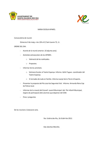 XARXA ESCOLA APIMES.



Convocatòria de reunió:

        Dimecres 9 de maig a les 19h al C/ Sant Jaume 72, 1r.

ORDRE DEL DIA:

       -    Acords de la reunió anterior. (S’adjunta acta).

       -    Activitats extraescolars de les APIMES .

                o   Valoració de les realitzades.

                o   Propostes.

       -    Informar de les activitats:

                o   Setmana Escolar al Teatre Espanya. Informa Adrià Tugues coordinador del
                    Teatre Espanya.

                o   III Jornades de Judo en família. Informa Juanjo Serra Tècnic d’esports.

       -    Presentar la proposta del Pla Local de Seguretat Vial. Informa Armando Riera Cap
            de Policia local.

       -    Informar de la creació del Consell Juvenil Municipal i del Ple Infantil Municipal,
            òrgans de participació dels alumnes que depenen del CEM.

       -    Precs i preguntes




De les reunions s’aixecaran acta.



                                          Sta. Eulària des Riu, 16 d’abril de 2012.



                                          Edu Sánchez Meroño.
 