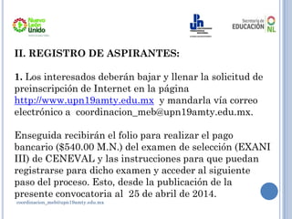 coordinacion_meb@upn19amty.edu.mx
II. REGISTRO DE ASPIRANTES:
1. Los interesados deberán bajar y llenar la solicitud de
preinscripción de Internet en la página
http://www.upn19amty.edu.mx y mandarla vía correo
electrónico a coordinacion_meb@upn19amty.edu.mx.
Enseguida recibirán el folio para realizar el pago
bancario ($540.00 M.N.) del examen de selección (EXANI
III) de CENEVAL y las instrucciones para que puedan
registrarse para dicho examen y acceder al siguiente
paso del proceso. Esto, desde la publicación de la
presente convocatoria al 25 de abril de 2014.
 