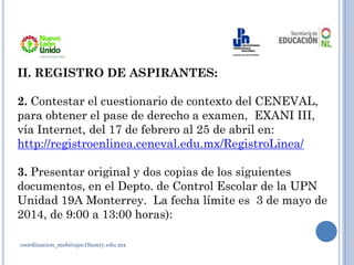 coordinacion_meb@upn19amty.edu.mx
II. REGISTRO DE ASPIRANTES:
2. Contestar el cuestionario de contexto del CENEVAL,
para obtener el pase de derecho a examen, EXANI III,
vía Internet, del 17 de febrero al 25 de abril en:
http://registroenlinea.ceneval.edu.mx/RegistroLinea/
3. Presentar original y dos copias de los siguientes
documentos, en el Depto. de Control Escolar de la UPN
Unidad 19A Monterrey. La fecha límite es 3 de mayo de
2014, de 9:00 a 13:00 horas):
 