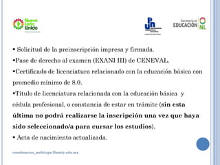 coordinacion_meb@upn19amty.edu.mx
 Solicitud de la preinscripción impresa y firmada.
Pase de derecho al examen (EXANI III) de CENEVAL.
Certificado de licenciatura relacionado con la educación básica con
promedio mínimo de 8.0.
Título de licenciatura relacionada con la educación básica y
cédula profesional, o constancia de estar en trámite (sin esta
última no podrá realizarse la inscripción una vez que haya
sido seleccionado/a para cursar los estudios).
 Acta de nacimiento actualizada.
 