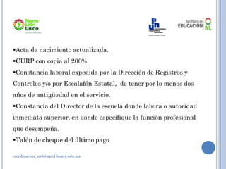 coordinacion_meb@upn19amty.edu.mx
Acta de nacimiento actualizada.
CURP con copia al 200%.
Constancia laboral expedida por la Dirección de Registros y
Controles y/o por Escalafón Estatal, de tener por lo menos dos
años de antigüedad en el servicio.
Constancia del Director de la escuela donde labora o autoridad
inmediata superior, en donde especifique la función profesional
que desempeña.
Talón de cheque del último pago
 