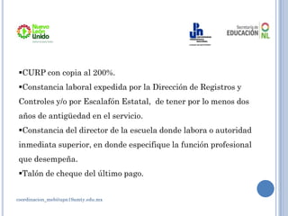 coordinacion_meb@upn19amty.edu.mx
CURP con copia al 200%.
Constancia laboral expedida por la Dirección de Registros y
Controles y/o por Escalafón Estatal, de tener por lo menos dos
años de antigüedad en el servicio.
Constancia del director de la escuela donde labora o autoridad
inmediata superior, en donde especifique la función profesional
que desempeña.
Talón de cheque del último pago.
 