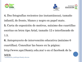 4. Dos fotografías recientes (no instantáneas), tamaño
infantil, de frente, blanco y negro en papel mate.
5. Carta de exposición de motivos, máximo dos cuartillas
escritas en letra tipo Arial, tamaño 12 e interlineado de
1.5.
6. Anteproyecto de intervención educativa (máximo 6
cuartillas). Consultar las bases en la página:
http://www.upn19amty.edu.mx/ o en el facebook de la
MEB.
coordinacion_meb@upn19amty.edu.mx
 