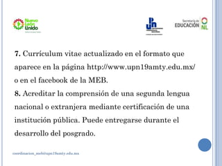 coordinacion_meb@upn19amty.edu.mx
7. Currículum vitae actualizado en el formato que
aparece en la página http://www.upn19amty.edu.mx/
o en el facebook de la MEB.
8. Acreditar la comprensión de una segunda lengua
nacional o extranjera mediante certificación de una
institución pública. Puede entregarse durante el
desarrollo del posgrado.
 