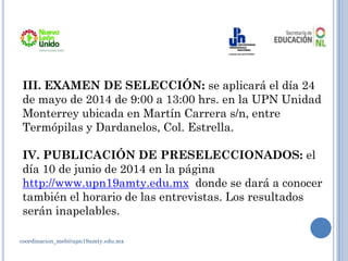 coordinacion_meb@upn19amty.edu.mx
III. EXAMEN DE SELECCIÓN: se aplicará el día 24
de mayo de 2014 de 9:00 a 13:00 hrs. en la UPN Unidad
Monterrey ubicada en Martín Carrera s/n, entre
Termópilas y Dardanelos, Col. Estrella.
IV. PUBLICACIÓN DE PRESELECCIONADOS: el
día 10 de junio de 2014 en la página
http://www.upn19amty.edu.mx donde se dará a conocer
también el horario de las entrevistas. Los resultados
serán inapelables.
 
