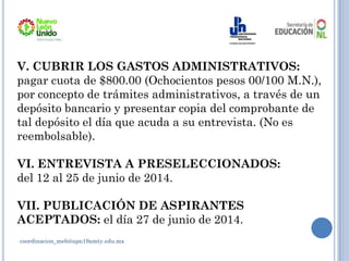 coordinacion_meb@upn19amty.edu.mx
V. CUBRIR LOS GASTOS ADMINISTRATIVOS:
pagar cuota de $800.00 (Ochocientos pesos 00/100 M.N.),
por concepto de trámites administrativos, a través de un
depósito bancario y presentar copia del comprobante de
tal depósito el día que acuda a su entrevista. (No es
reembolsable).
VI. ENTREVISTA A PRESELECCIONADOS:
del 12 al 25 de junio de 2014.
VII. PUBLICACIÓN DE ASPIRANTES
ACEPTADOS: el día 27 de junio de 2014.
 