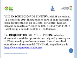VIII. INSCRIPCIÓN DEFINITIVA: del 28 de junio al
11 de julio de 2014 instrucciones para el pago bancario y
para documentación en el Depto. de Control Escolar,
horario de martes a viernes de 8:00 a 13:00 y de 14:00 a
17:00 horas y sábado de 8:00 a 13:00 horas.
IX. REQUISITOS DE INSCRIPCIÓN: todos los
documentos se deben presentar en original y dos copias:
1. Dictamen de preseleccionado con base al resultado
obtenido en el examen del CENEVAL, expedido por la
http://www.upn19amty.edu.mx/
coordinacion_meb@upn19amty.edu.mx
 