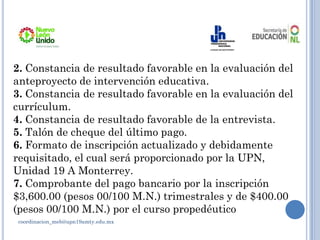 coordinacion_meb@upn19amty.edu.mx
2. Constancia de resultado favorable en la evaluación del
anteproyecto de intervención educativa.
3. Constancia de resultado favorable en la evaluación del
currículum.
4. Constancia de resultado favorable de la entrevista.
5. Talón de cheque del último pago.
6. Formato de inscripción actualizado y debidamente
requisitado, el cual será proporcionado por la UPN,
Unidad 19 A Monterrey.
7. Comprobante del pago bancario por la inscripción
$3,600.00 (pesos 00/100 M.N.) trimestrales y de $400.00
(pesos 00/100 M.N.) por el curso propedéutico
 