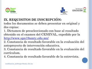 coordinacion_meb@upn19amty.edu.mx
IX. REQUISITOS DE INSCRIPCIÓN:
todos los documentos se deben presentar en original y
dos copias:
1. Dictamen de preseleccionado con base al resultado
obtenido en el examen del CENEVAL, expedido por la
http://www.upn19amty.edu.mx/
2. Constancia de resultado favorable en la evaluación del
anteproyecto de intervención educativa.
3. Constancia de resultado favorable en la evaluación del
currículum.
4. Constancia de resultado favorable de la entrevista.
 