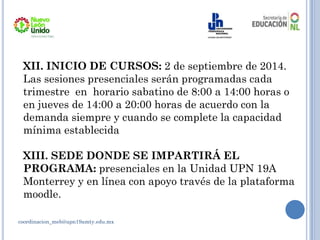 coordinacion_meb@upn19amty.edu.mx
XII. INICIO DE CURSOS: 2 de septiembre de 2014.
Las sesiones presenciales serán programadas cada
trimestre en horario sabatino de 8:00 a 14:00 horas o
en jueves de 14:00 a 20:00 horas de acuerdo con la
demanda siempre y cuando se complete la capacidad
mínima establecida
XIII. SEDE DONDE SE IMPARTIRÁ EL
PROGRAMA: presenciales en la Unidad UPN 19A
Monterrey y en línea con apoyo través de la plataforma
moodle.
 