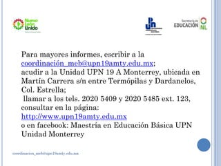 coordinacion_meb@upn19amty.edu.mx
Para mayores informes, escribir a la
coordinación_meb@upn19amty.edu.mx;
acudir a la Unidad UPN 19 A Monterrey, ubicada en
Martín Carrera s/n entre Termópilas y Dardanelos,
Col. Estrella;
llamar a los tels. 2020 5409 y 2020 5485 ext. 123,
consultar en la página:
http://www.upn19amty.edu.mx
o en facebook: Maestría en Educación Básica UPN
Unidad Monterrey
 