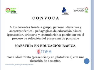 coordinacion_meb@upn19amty.edu.mx
C O N V O C A
A los docentes frente a grupo, personal directivo y
asesores técnico - pedagógicos de educación básica
(preescolar, primaria y secundaria), a participar en el
proceso de selección del programa de posgrado
MAESTRÍA EN EDUCACIÓN BÁSICA,
modalidad mixta (presencial y en plataforma) con una
duración de dos años.
 