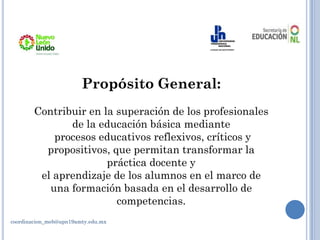Propósito General:
Contribuir en la superación de los profesionales
de la educación básica mediante
procesos educativos reflexivos, críticos y
propositivos, que permitan transformar la
práctica docente y
el aprendizaje de los alumnos en el marco de
una formación basada en el desarrollo de
competencias.
coordinacion_meb@upn19amty.edu.mx
 
