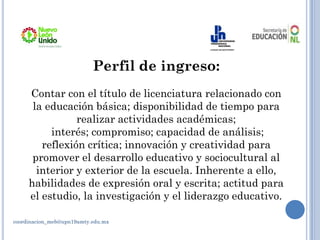 Perfil de ingreso:
Contar con el título de licenciatura relacionado con
la educación básica; disponibilidad de tiempo para
realizar actividades académicas;
interés; compromiso; capacidad de análisis;
reflexión crítica; innovación y creatividad para
promover el desarrollo educativo y sociocultural al
interior y exterior de la escuela. Inherente a ello,
habilidades de expresión oral y escrita; actitud para
el estudio, la investigación y el liderazgo educativo.
coordinacion_meb@upn19amty.edu.mx
 