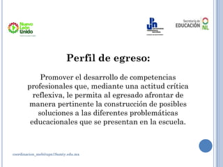 Perfil de egreso:
Promover el desarrollo de competencias
profesionales que, mediante una actitud crítica
reflexiva, le permita al egresado afrontar de
manera pertinente la construcción de posibles
soluciones a las diferentes problemáticas
educacionales que se presentan en la escuela.
coordinacion_meb@upn19amty.edu.mx
 