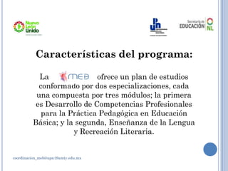 coordinacion_meb@upn19amty.edu.mx
Características del programa:
La ofrece un plan de estudios
conformado por dos especializaciones, cada
una compuesta por tres módulos; la primera
es Desarrollo de Competencias Profesionales
para la Práctica Pedagógica en Educación
Básica; y la segunda, Enseñanza de la Lengua
y Recreación Literaria.
 