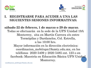 coordinacion_meb@upn19amty.edu.mx
I. REGISTRARSE PARA ACUDIR A UNA LAS
SIGUIENTES SESIONES INFORMATIVAS:
sábado 22 de febrero, 1 de marzo o 29 de marzo.
Todas se efectuarán en la sede de la UPN Unidad 19A
Monterrey, sita en Martín Carrera s/n entre
Termópilas y Dardanelos, Col. Estrella,
a las 10:00 hrs.
Mayor información en la dirección electrónica:
coordinacion_meb@upn19amty.edu.mx, en los
teléfonos 2020 5409 y 2020 5485 ext. 123 o en
facebook: Maestría en Educación Básica UPN Unidad
Monterrey.
 