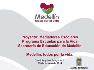 Proyecto: Mediadores Escolares
Programa Escuelas para la Vida
Secretaría de Educación de Medellín
Medellín, todos por la vida.
David Esquivel Tangarife C.
13 de febrero de 2014

 
