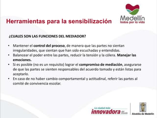 Herramientas para la sensibilización
¿CUALES SON LAS FUNCIONES DEL MEDIADOR?

• Mantener el control del proceso, de manera que las partes no sientan
irregularidades, que sientan que han sido escuchadas y entendidas.
• Balancear el poder entre las partes, reducir la tensión y la cólera. Manejar las
emociones.
• Si es posible (no es un requisito) lograr el compromiso de mediación, asegurarse
de que las partes se sienten responsables del acuerdo tomado y están listas para
aceptarlo.
• En caso de no haber cambio comportamental y actitudinal, referir las partes al
comité de convivencia escolar.

 