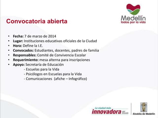 Convocatoria abierta
•
•
•
•
•
•
•

Fecha: 7 de marzo de 2014
Lugar: Instituciones educativas oficiales de la Ciudad
Hora: Define la I.E.
Convocados: Estudiantes, docentes, padres de familia
Responsables: Comité de Convivencia Escolar
Requerimiento: mesa alterna para inscripciones
Apoyo: Secretaría de Educación
- Escuelas para la Vida
- Psicólogos en Escuelas para la Vida
- Comunicaciones (afiche – Infográfico)

 