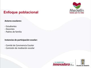 Enfoque poblacional
Actores escolares:

- Estudiantes
- Docentes
- Padres de familia

Instancias de participación escolar:
- Comité de Convivencia Escolar
- Comisión de mediación escolar

 