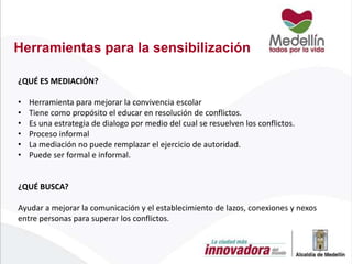 Herramientas para la sensibilización
¿QUÉ ES MEDIACIÓN?

•
•
•
•
•
•

Herramienta para mejorar la convivencia escolar
Tiene como propósito el educar en resolución de conflictos.
Es una estrategia de dialogo por medio del cual se resuelven los conflictos.
Proceso informal
La mediación no puede remplazar el ejercicio de autoridad.
Puede ser formal e informal.

¿QUÉ BUSCA?
Ayudar a mejorar la comunicación y el establecimiento de lazos, conexiones y nexos
entre personas para superar los conflictos.

 