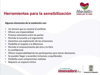 Herramientas para la sensibilización
Algunos elementos de la mediación son:

•
•
•
•
•
•
•
•
•
•
•
•

Un tercero que es neutral al conflicto
Ofrece una imparcialidad
Proceso voluntario entre las partes
Permite la escucha y el argumento
Garantiza una exploración de las emociones
Posibilita el respeto a la diferencia
Permite el reconocimiento del otro y lo Otro
Es confidencial
Ofrece responsabilidad de los participantes para tomar decisiones
Se pueden llegar a acuerdos inclusivos y equilibrados
Posibilita unos compromisos realistas
Requiere un espacio íntimo

 
