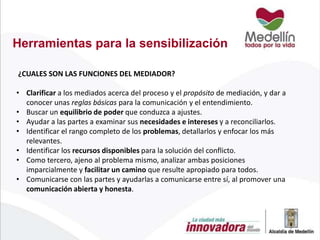 Herramientas para la sensibilización
¿CUALES SON LAS FUNCIONES DEL MEDIADOR?

• Clarificar a los mediados acerca del proceso y el propósito de mediación, y dar a
conocer unas reglas básicas para la comunicación y el entendimiento.
• Buscar un equilibrio de poder que conduzca a ajustes.
• Ayudar a las partes a examinar sus necesidades e intereses y a reconciliarlos.
• Identificar el rango completo de los problemas, detallarlos y enfocar los más
relevantes.
• Identificar los recursos disponibles para la solución del conflicto.
• Como tercero, ajeno al problema mismo, analizar ambas posiciones
imparcialmente y facilitar un camino que resulte apropiado para todos.
• Comunicarse con las partes y ayudarlas a comunicarse entre sí, al promover una
comunicación abierta y honesta.

 