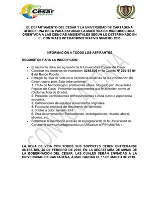 EL DEPARTAMENTO DEL CESAR Y LA UNIVERSIDAD DE CARTAGENA
 OFRECE UNA BECA PARA ESTUDIAR LA MAESTRIA EN MICROBIOLOGIA,
ORIENTADA A LAS CIENCIAS AMBIENTALES SEGÚN LO DETERMINADO EN
        EL CONTRATO INTERADMINISTRATIVO NUMERO 1235



               INFORMACIÓN A TODOS LOS ASPIRANTES

REQUISITOS PARA LA INSCRIPCION:

     El aspirante debe ser egresado de la Universidad Popular del Cesar.
     Cancelar los derechos de inscripción: $245.500 en la Cuenta Nº 23018710-
     6 del Banco Popular.
     Entregar la Hoja de Vida en la Secretaría de Minas de la Gobernación del
     Cesar, cuarto piso. Esta debe contener:
     1. Título de Microbiólogo o profesiones afines, otorgado por Universidad
     Popular del Cesar. Presentar los documentos que le acrediten como tal
     (Diploma, Acta de Grado).
     2. Presentar certificaciones correspondientes a cada curso o experiencia
     expuesta.
     3. Calificaciones de estudios universitarios originales.
     4. Fotocopia ampliada del documento de identidad.
     5. 3 fotos a color, tamaño 3X4.
     6. Otra documentación: Publicaciones, investigaciones, historia laboral,
     idiomas, etc.
     Formalizar la inscripción a través de la página Web de la Universidad de
     Cartagena www.unicartagena.edu.co (Utilizando el PIN obtenido).




LA HOJA DE VIDA CON TODOS SUS SOPORTES DEBEN ENTREGARSE
ANTES DEL 26 DE FEBRERO DE 2010, EN LA SECRETARÍA DE MINAS DE
LA GOBERNACIÓN DEL CESAR, LAS CUALES SERÁN ENVIADAS A LA
UNIVERSIDAD DE CARTAGENA, A MAS TARDAR EL 15 DE MARZO DE 2010.
 