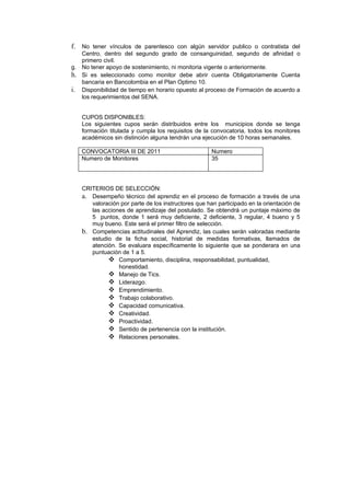 f. No tener vínculos de parentesco con algún servidor publico o contratista del
   Centro, dentro del segundo grado de consanguinidad, segundo de afinidad o
   primero civil.
g. No tener apoyo de sostenimiento, ni monitoria vigente o anteriormente.
h. Si es seleccionado como monitor debe abrir cuenta Obligatoriamente Cuenta
   bancaria en Bancolombia en el Plan Optimo 10.
i. Disponibilidad de tiempo en horario opuesto al proceso de Formación de acuerdo a
   los requerimientos del SENA.


   CUPOS DISPONIBLES:
   Los siguientes cupos serán distribuidos entre los municipios donde se tenga
   formación titulada y cumpla los requisitos de la convocatoria, todos los monitores
   académicos sin distinción alguna tendrán una ejecución de 10 horas semanales.

   CONVOCATORIA III DE 2011                         Numero
   Numero de Monitores                              35




   CRITERIOS DE SELECCIÓN:
   a. Desempeño técnico del aprendiz en el proceso de formación a través de una
      valoración por parte de los instructores que han participado en la orientación de
      las acciones de aprendizaje del postulado. Se obtendrá un puntaje máximo de
      5 puntos, donde 1 será muy deficiente, 2 deficiente, 3 regular, 4 bueno y 5
      muy bueno. Este será el primer filtro de selección.
   b. Competencias actitudinales del Aprendiz, las cuales serán valoradas mediante
      estudio de la ficha social, historial de medidas formativas, llamados de
      atención. Se evaluara específicamente lo siguiente que se ponderara en una
      puntuación de 1 a 5.
             Comportamiento, disciplina, responsabilidad, puntualidad,
                honestidad.
             Manejo de Tics.
             Liderazgo.
             Emprendimiento.
             Trabajo colaborativo.
             Capacidad comunicativa.
             Creatividad.
             Proactividad.
             Sentido de pertenencia con la institución.
             Relaciones personales.
 