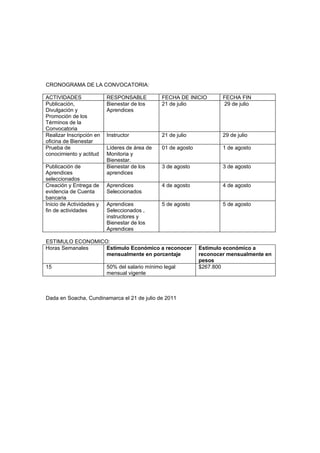 CRONOGRAMA DE LA CONVOCATORIA:

ACTIVIDADES               RESPONSABLE           FECHA DE INICIO        FECHA FIN
Publicación,              Bienestar de los      21 de julio            29 de julio
Divulgación y             Aprendices
Promoción de los
Términos de la
Convocatoria
Realizar Inscripción en   Instructor            21 de julio            29 de julio
oficina de Bienestar
Prueba de                 Líderes de área de    01 de agosto           1 de agosto
conocimiento y actitud    Monitoria y
                          Bienestar.
Publicación de            Bienestar de los      3 de agosto            3 de agosto
Aprendices                aprendices
seleccionados
Creación y Entrega de     Aprendices            4 de agosto            4 de agosto
evidencia de Cuenta       Seleccionados
bancaria
Inicio de Actividades y   Aprendices            5 de agosto            5 de agosto
fin de actividades        Seleccionados ,
                          instructores y
                          Bienestar de los
                          Aprendices

ESTIMULO ECONOMICO:
Horas Semanales   Estimulo Económico a reconocer               Estimulo económico a
                  mensualmente en porcentaje                   reconocer mensualmente en
                                                               pesos
15                        50% del salario mínimo legal         $267.800
                          mensual vigente



Dada en Soacha, Cundinamarca el 21 de julio de 2011
 