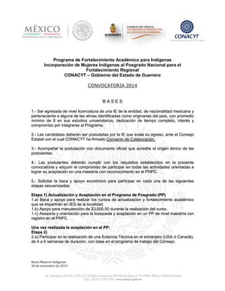 Programa de Fortalecimiento Académico para Indígenas
Incorporación de Mujeres Indígenas al Posgrado Nacional para el
Fortalecimiento Regional
CONACYT – Gobierno del Estado de Guerrero
CONVOCATORIA 2014

BASES
1.- Ser egresada de nivel licenciatura de una IE de la entidad, de nacionalidad mexicana y
perteneciente a alguna de las etnias identificadas como originarias del país, con promedio
mínimo de 8 en sus estudios universitarios, dedicación de tiempo completo, interés y
compromiso por integrarse al Programa.
2.- Las candidatas deberán ser postuladas por la IE que avala su egreso, ante el Consejo
Estatal con el cual CONACYT ha firmado Convenio de Colaboración.
3.- Acompañar la postulación con documento oficial que acredite el origen étnico de las
postulantes.
4.- Las postulantes deberán cumplir con los requisitos establecidos en la presente
convocatoria y adquirir el compromiso de participar en todas las actividades orientadas a
lograr su aceptación en una maestría con reconocimiento en el PNPC.
5.- Solicitar la beca y apoyo económico para participar en cada una de las siguientes
etapas secuenciadas:
Etapa 1) Actualización y Aceptación en el Programa de Posgrado (PP)
1.a) Beca y apoyo para realizar los cursos de actualización y fortalecimiento académico
que se impartirán en IES de la localidad.
1.b) Apoyo para manutención de $3,000.00 durante la realización del curso.
1.c) Asesoría y orientación para la búsqueda y aceptación en un PP de nivel maestría con
registro en el PNPC.
Una vez realizada la aceptación en el PP:
Etapa 2)
2.a) Participar en la realización de una Estancia Técnica en el extranjero (USA ó Canadá),
de 4 a 6 semanas de duración, con base en el programa de trabajo del Consejo.

Bases Mujeres Indígenas
28 de noviembre de 2013

 