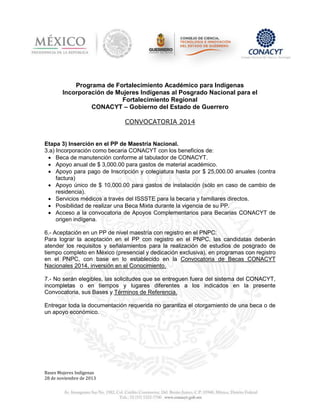 Programa de Fortalecimiento Académico para Indígenas
Incorporación de Mujeres Indígenas al Posgrado Nacional para el
Fortalecimiento Regional
CONACYT – Gobierno del Estado de Guerrero
CONVOCATORIA 2014

Etapa 3) Inserción en el PP de Maestría Nacional.
3.a) Incorporación como becaria CONACYT con los beneficios de:
 Beca de manutención conforme al tabulador de CONACYT.
 Apoyo anual de $ 3,000.00 para gastos de material académico.
 Apoyo para pago de Inscripción y colegiatura hasta por $ 25,000.00 anuales (contra
factura)
 Apoyo único de $ 10,000.00 para gastos de instalación (sólo en caso de cambio de
residencia).
 Servicios médicos a través del ISSSTE para la becaria y familiares directos.
 Posibilidad de realizar una Beca Mixta durante la vigencia de su PP.
 Acceso a la convocatoria de Apoyos Complementarios para Becarias CONACYT de
origen indígena.
6.- Aceptación en un PP de nivel maestría con registro en el PNPC:
Para lograr la aceptación en el PP con registro en el PNPC, las candidatas deberán
atender los requisitos y señalamientos para la realización de estudios de posgrado de
tiempo completo en México (presencial y dedicación exclusiva), en programas con registro
en el PNPC, con base en lo establecido en la Convocatoria de Becas CONACYT
Nacionales 2014, inversión en el Conocimiento.
7.- No serán elegibles, las solicitudes que se entreguen fuera del sistema del CONACYT,
incompletas o en tiempos y lugares diferentes a los indicados en la presente
Convocatoria, sus Bases y Términos de Referencia.
Entregar toda la documentación requerida no garantiza el otorgamiento de una beca o de
un apoyo económico.

Bases Mujeres Indígenas
28 de noviembre de 2013

 
