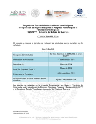 Programa de Fortalecimiento Académico para Indígenas
Incorporación de Mujeres Indígenas al Posgrado Nacional para el
Fortalecimiento Regional
CONACYT – Gobierno del Estado de Guerrero
CONVOCATORIA 2014

El consejo se reserva el derecho de rechazar las solicitudes que no cumplan con lo
señalado.

CALENDARIO
Recepción de Solicitudes:

Del 9 de diciembre de 2013 al 30 de enero
de 2014

Publicación de resultados:

14 de febrero de 2014

Formalización
Inicio del Programa Etapa 1.
Estancia en el Extranjero
Incorporación en el PP de maestría a nivel
nacional :

Marzo de 2014
Marzo de 2014
Julio / Agosto de 2014

Agosto / Septiembre 2014

Los asuntos no previstos en la presente Convocatoria, sus Bases y Términos de
Referencia, serán resueltos por la Dirección Adjunta de Posgrado y Becas del CONACYT
y el Consejo de Ciencia, Tecnología e Innovación del Estado de Guerrero

Bases Mujeres Indígenas
28 de noviembre de 2013

 