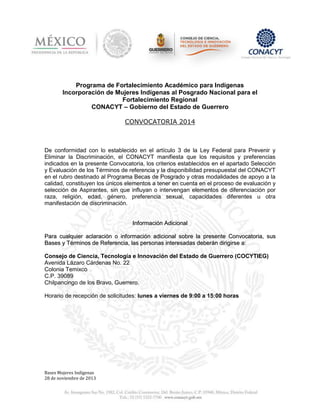Programa de Fortalecimiento Académico para Indígenas
Incorporación de Mujeres Indígenas al Posgrado Nacional para el
Fortalecimiento Regional
CONACYT – Gobierno del Estado de Guerrero
CONVOCATORIA 2014

De conformidad con lo establecido en el artículo 3 de la Ley Federal para Prevenir y
Eliminar la Discriminación, el CONACYT manifiesta que los requisitos y preferencias
indicados en la presente Convocatoria, los criterios establecidos en el apartado Selección
y Evaluación de los Términos de referencia y la disponibilidad presupuestal del CONACYT
en el rubro destinado al Programa Becas de Posgrado y otras modalidades de apoyo a la
calidad, constituyen los únicos elementos a tener en cuenta en el proceso de evaluación y
selección de Aspirantes, sin que influyan o intervengan elementos de diferenciación por
raza, religión, edad, género, preferencia sexual, capacidades diferentes u otra
manifestación de discriminación.

Información Adicional
Para cualquier aclaración o información adicional sobre la presente Convocatoria, sus
Bases y Términos de Referencia, las personas interesadas deberán dirigirse a:
Consejo de Ciencia, Tecnología e Innovación del Estado de Guerrero (COCYTIEG)
Avenida Lázaro Cárdenas No. 22
Colonia Temixco
C.P. 39089
Chilpancingo de los Bravo, Guerrero.
Horario de recepción de solicitudes: lunes a viernes de 9:00 a 15:00 horas

Bases Mujeres Indígenas
28 de noviembre de 2013

 