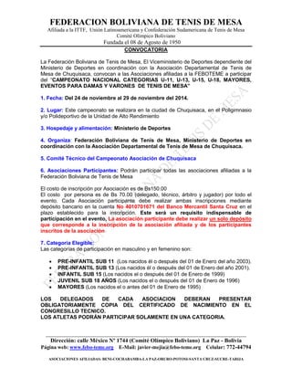 FEDERACION BOLIVIANA DE TENIS DE MESA 
Afiliada a la ITTF, Unión Latinoamericana y Confederación Sudamericana de Tenis de Mesa 
Comité Olímpico Boliviano 
Fundada el 08 de Agosto de 1950 
______________________________________________________________________ 
Dirección: calle México Nº 1744 (Comité Olímpico Boliviano) La Paz - Bolivia 
Página web: www.febo-teme.org E-Mail: javier-mejia@febo-teme.org Celular: 772-44794 
ASOCIACIONES AFILIADAS: BENI-COCHABAMBA-LA PAZ-ORURO-POTOSI-SANTA CRUZ-SUCRE-TARIJA 
CONVOCATORIA 
La Federación Boliviana de Tenis de Mesa, El Viceministerio de Deportes dependiente del Ministerio de Deportes en coordinación con la Asociación Departamental de Tenis de Mesa de Chuquisaca, convocan a las Asociaciones afiliadas a la FEBOTEME a participar del “CAMPEONATO NACIONAL CATEGORIAS U-11, U-13, U-15, U-18, MAYORES, EVENTOS PARA DAMAS Y VARONES DE TENIS DE MESA” 
1. Fecha: Del 24 de noviembre al 29 de noviembre del 2014. 
2. Lugar: Este campeonato se realizara en la ciudad de Chuquisaca, en el Poligimnasio y/o Polideportivo de la Unidad de Alto Rendimiento 
3. Hospedaje y alimentación: Ministerio de Deportes 
4. Organiza: Federación Boliviana de Tenis de Mesa, Ministerio de Deportes en coordinación con la Asociación Departamental de Tenis de Mesa de Chuquisaca. 
5. Comité Técnico del Campeonato Asociación de Chuquisaca 
6. Asociaciones Participantes: Podrán participar todas las asociaciones afiliadas a la Federación Boliviana de Tenis de Mesa 
El costo de inscripción por Asociación es de Bs150.00 
El costo por persona es de Bs 70.00 (delegado, técnico, árbitro y jugador) por todo el evento. Cada Asociación participante debe realizar ambas inscripciones mediante depósito bancario en la cuenta No 4010701671 del Banco Mercantil Santa Cruz en el plazo establecido para la inscripción. Este será un requisito indispensable de participación en el evento, La asociación participante debe realizar un solo depósito que corresponde a la inscripción de la asociación afiliada y de los participantes inscritos de la asociación 
7. Categoría Elegible: 
Las categorías de participación en masculino y en femenino son: 
 PRE-INFANTIL SUB 11 (Los nacidos él o después del 01 de Enero del año 2003). 
 PRE-INFANTIL SUB 13 (Los nacidos él o después del 01 de Enero del año 2001). 
 INFANTIL SUB 15 (Los nacidos el o después del 01 de Enero de 1999) 
 JUVENIL SUB 18 AÑOS (Los nacidos el o después del 01 de Enero de 1996) 
 MAYORES (Los nacidos el o antes del 01 de Enero de 1995) 
LOS DELEGADOS DE CADA ASOCIACION DEBERAN PRESENTAR OBLIGATORIAMENTE COPIA DEL CERTIFICADO DE NACIMIENTO EN EL CONGRESILLO TECNICO. 
LOS ATLETAS PODRÁN PARTICIPAR SOLAMENTE EN UNA CATEGORIA. 
 